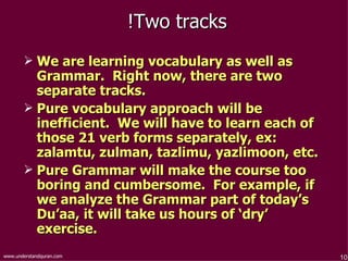 Two tracks!  We are learning vocabulary as well as Grammar.  Right now, there are two separate tracks.  Pure vocabulary approach will be inefficient.  We will have to learn each of those 21 verb forms separately, ex: zalamtu, zulman, tazlimu, yazlimoon, etc.  Pure Grammar will make the course too boring and cumbersome.  For example, if we analyze the Grammar part of today’s Du’aa, it will take us hours of ‘dry’ exercise.  