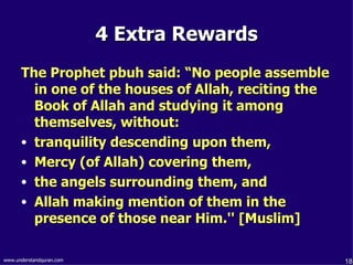 4 Extra Rewards The Prophet pbuh said: “No people assemble in one of the houses of Allah, reciting the Book of Allah and studying it among themselves, without: tranquility descending upon them,  Mercy (of Allah) covering them,  the angels surrounding them, and  Allah making mention of them in the presence of those near Him.'' [Muslim]   