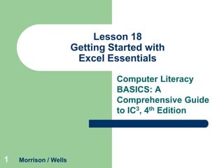 Lesson 18
Getting Started with
Excel Essentials
Computer Literacy
BASICS: A
Comprehensive Guide
to IC3, 4th Edition

1

Morrison / Wells

 