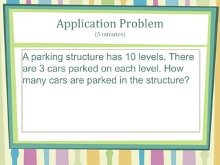 Application Problem
(5 minutes)
A parking structure has 10 levels. There are 3 cars
parked on each level. How A parking structure has
10 levels. There are 3 cars parked on each level.
How many cars are parked in the structure? many
cars are parked in the structure?
A parking structure has 10 levels. There
are 3 cars parked on each level. How
many cars are parked in the structure?
 