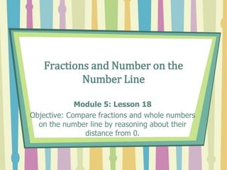 Fractions and Number on the
Number Line
Module 5: Lesson 18
Objective: Compare fractions and whole numbers
on the number line by reasoning about their
distance from 0.
 