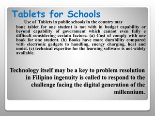 Technology itself may be a key to problem resolution
in Filipino ingenuity is called to respond to the
challenge facing the digital generation of the
millennium.
Tablets for Schools
Use of Tablets in public schools in the country may
bone tablet for one student is not with in budget capability or
beyond capability of government which cannot even fully e
difficult considering certain factors: (a) Cost of comply with one
book for one student. (b) Books have more durability compared
with electronic gadgets to handling, energy charging, heat and
moist. (c) technical expertise for the learning software is not widely
available.
 