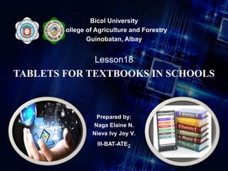 Bicol University
College of Agriculture and Forestry
Guinobatan, Albay
Lesson18
TABLETS FOR TEXTBOOKS IN SCHOOLS
Prepared by:
Naga Elaine N.
Nieva Ivy Joy V.
III-BAT-ATE2
 