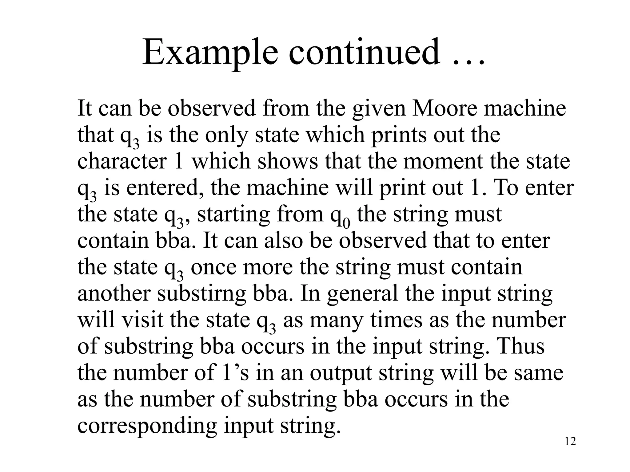 12
Example continued …
It can be observed from the given Moore machine
that q3 is the only state which prints out the
character 1 which shows that the moment the state
q3 is entered, the machine will print out 1. To enter
the state q3, starting from q0 the string must
contain bba. It can also be observed that to enter
the state q3 once more the string must contain
another substirng bba. In general the input string
will visit the state q3 as many times as the number
of substring bba occurs in the input string. Thus
the number of 1’s in an output string will be same
as the number of substring bba occurs in the
corresponding input string.
 