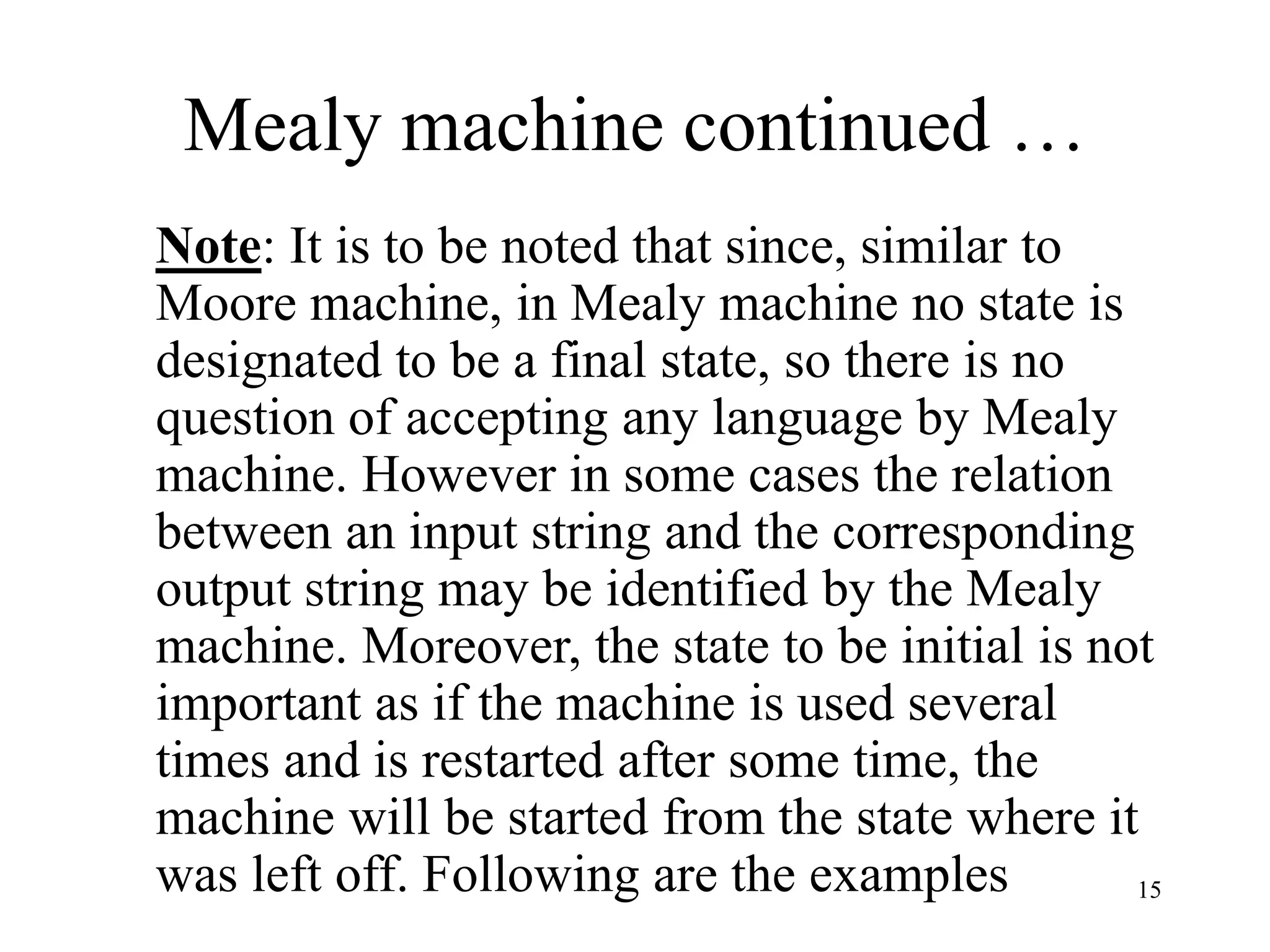 15
Mealy machine continued …
Note: It is to be noted that since, similar to
Moore machine, in Mealy machine no state is
designated to be a final state, so there is no
question of accepting any language by Mealy
machine. However in some cases the relation
between an input string and the corresponding
output string may be identified by the Mealy
machine. Moreover, the state to be initial is not
important as if the machine is used several
times and is restarted after some time, the
machine will be started from the state where it
was left off. Following are the examples
 