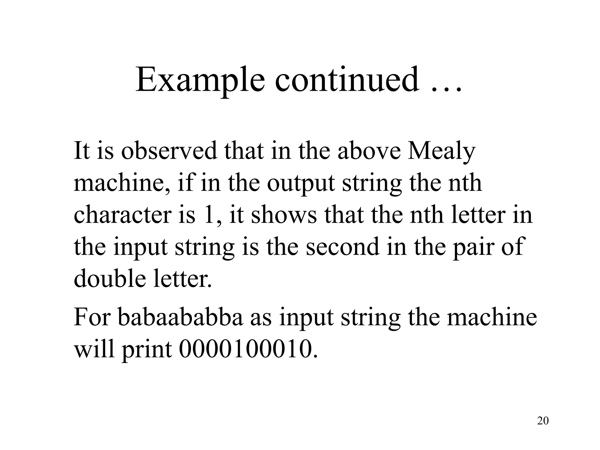 20
Example continued …
It is observed that in the above Mealy
machine, if in the output string the nth
character is 1, it shows that the nth letter in
the input string is the second in the pair of
double letter.
For babaababba as input string the machine
will print 0000100010.
 