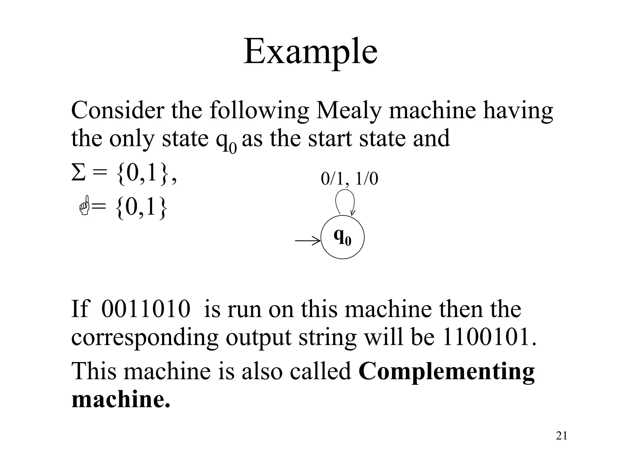21
Example
Consider the following Mealy machine having
the only state q0 as the start state and
 = {0,1},
= {0,1}
If 0011010 is run on this machine then the
corresponding output string will be 1100101.
This machine is also called Complementing
machine.
q0
0/1, 1/0
 