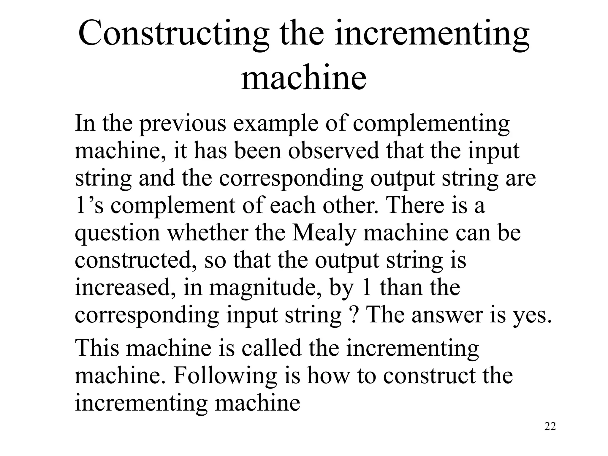 22
Constructing the incrementing
machine
In the previous example of complementing
machine, it has been observed that the input
string and the corresponding output string are
1’s complement of each other. There is a
question whether the Mealy machine can be
constructed, so that the output string is
increased, in magnitude, by 1 than the
corresponding input string ? The answer is yes.
This machine is called the incrementing
machine. Following is how to construct the
incrementing machine
 