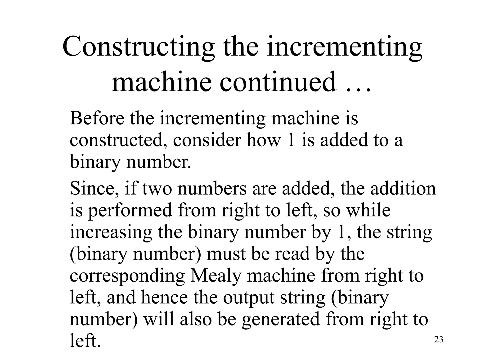 23
Constructing the incrementing
machine continued …
Before the incrementing machine is
constructed, consider how 1 is added to a
binary number.
Since, if two numbers are added, the addition
is performed from right to left, so while
increasing the binary number by 1, the string
(binary number) must be read by the
corresponding Mealy machine from right to
left, and hence the output string (binary
number) will also be generated from right to
left.
 