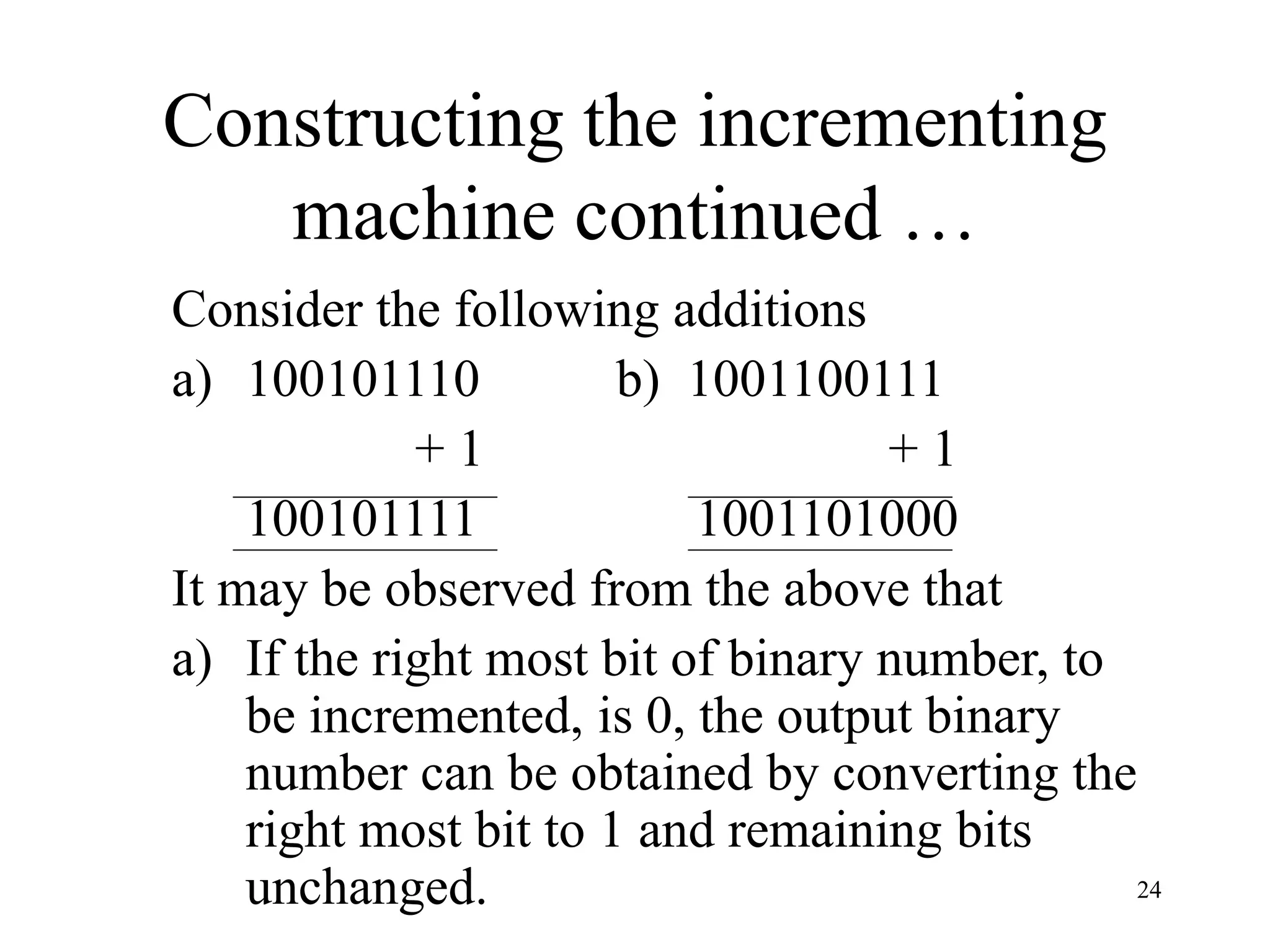24
Constructing the incrementing
machine continued …
Consider the following additions
a) 100101110 b) 1001100111
+ 1 + 1
100101111 1001101000
It may be observed from the above that
a) If the right most bit of binary number, to
be incremented, is 0, the output binary
number can be obtained by converting the
right most bit to 1 and remaining bits
unchanged.
 