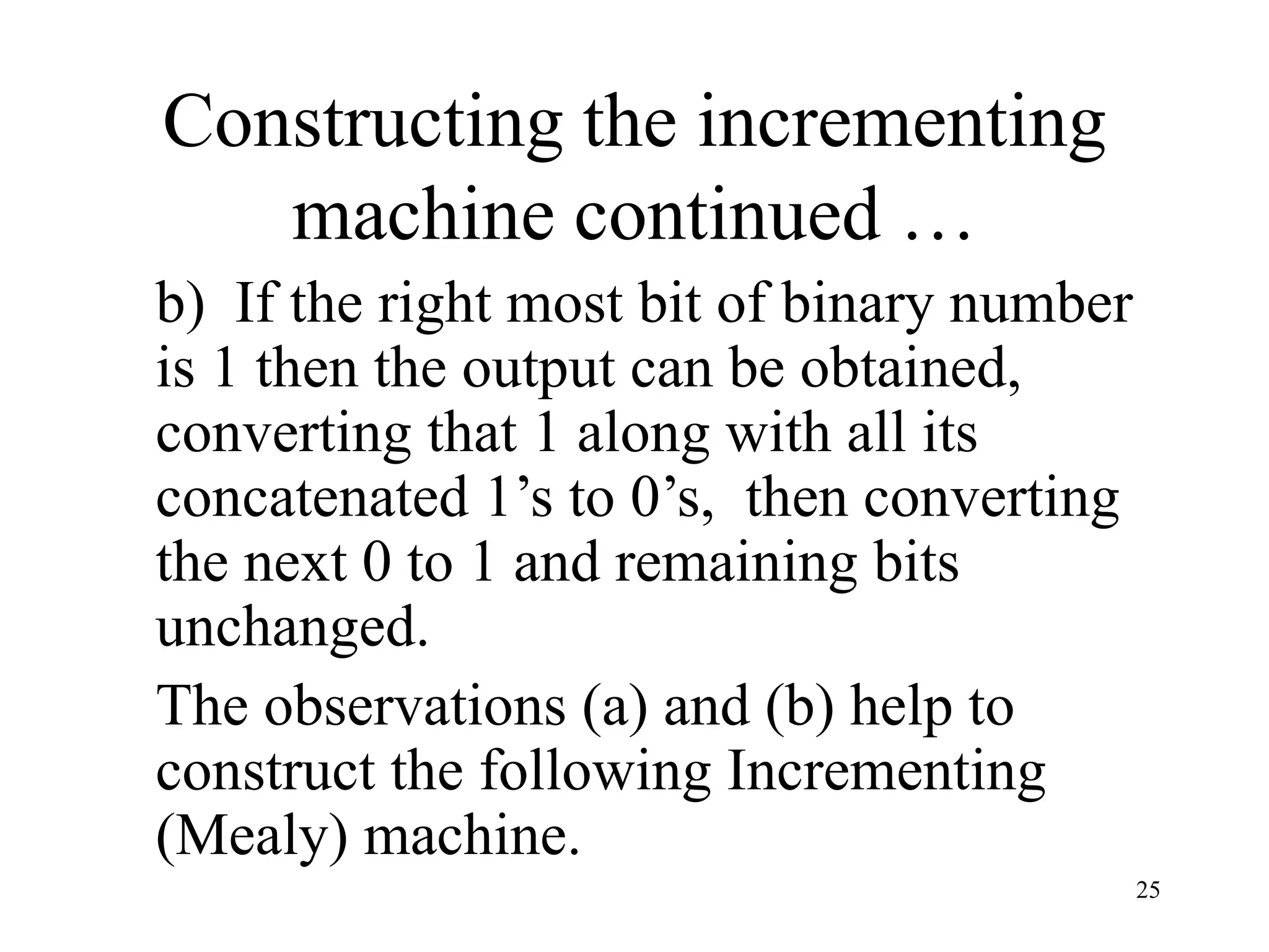 25
Constructing the incrementing
machine continued …
b) If the right most bit of binary number
is 1 then the output can be obtained,
converting that 1 along with all its
concatenated 1’s to 0’s, then converting
the next 0 to 1 and remaining bits
unchanged.
The observations (a) and (b) help to
construct the following Incrementing
(Mealy) machine.
 