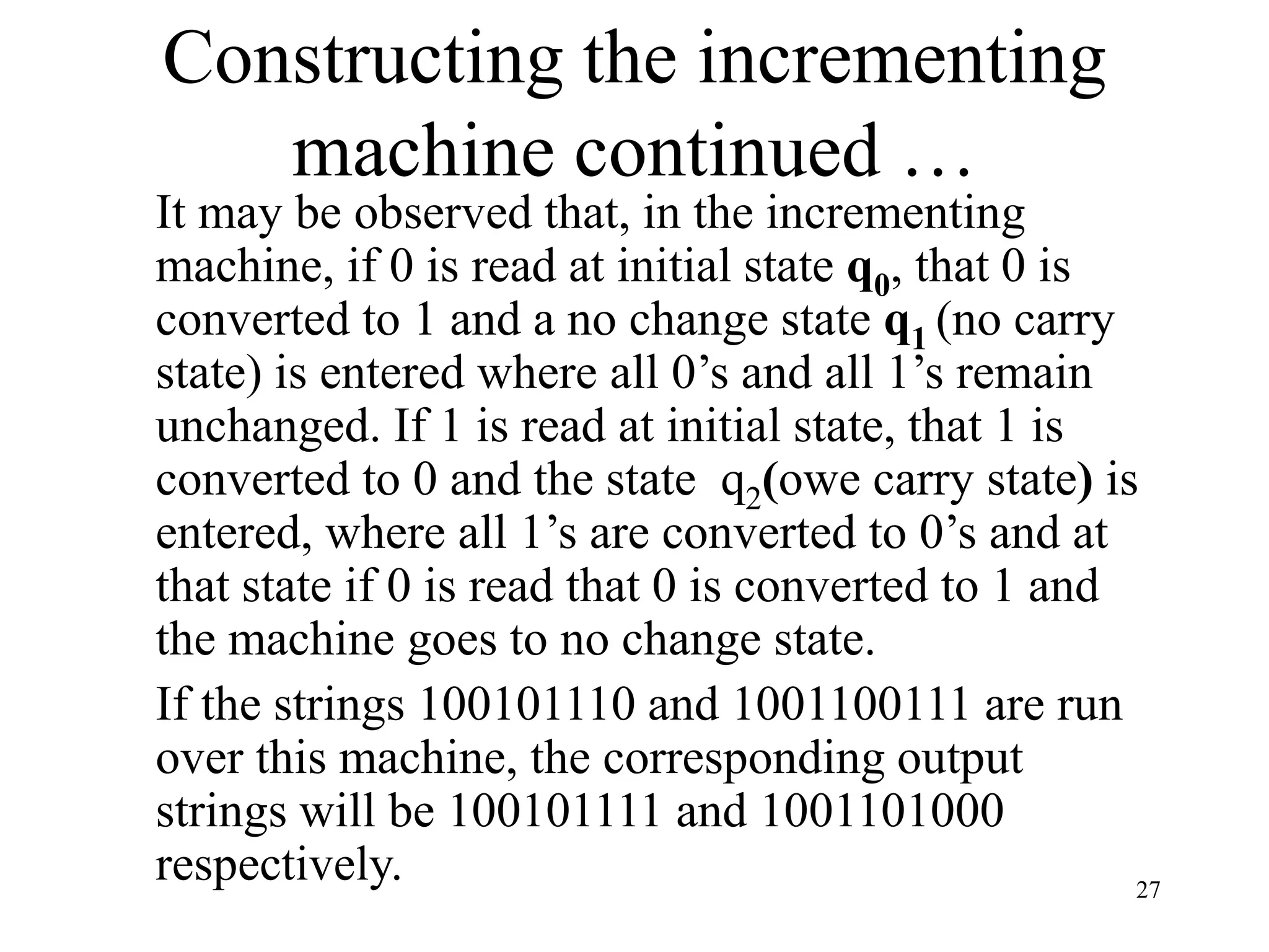 27
Constructing the incrementing
machine continued …
It may be observed that, in the incrementing
machine, if 0 is read at initial state q0, that 0 is
converted to 1 and a no change state q1 (no carry
state) is entered where all 0’s and all 1’s remain
unchanged. If 1 is read at initial state, that 1 is
converted to 0 and the state q2(owe carry state) is
entered, where all 1’s are converted to 0’s and at
that state if 0 is read that 0 is converted to 1 and
the machine goes to no change state.
If the strings 100101110 and 1001100111 are run
over this machine, the corresponding output
strings will be 100101111 and 1001101000
respectively.
 