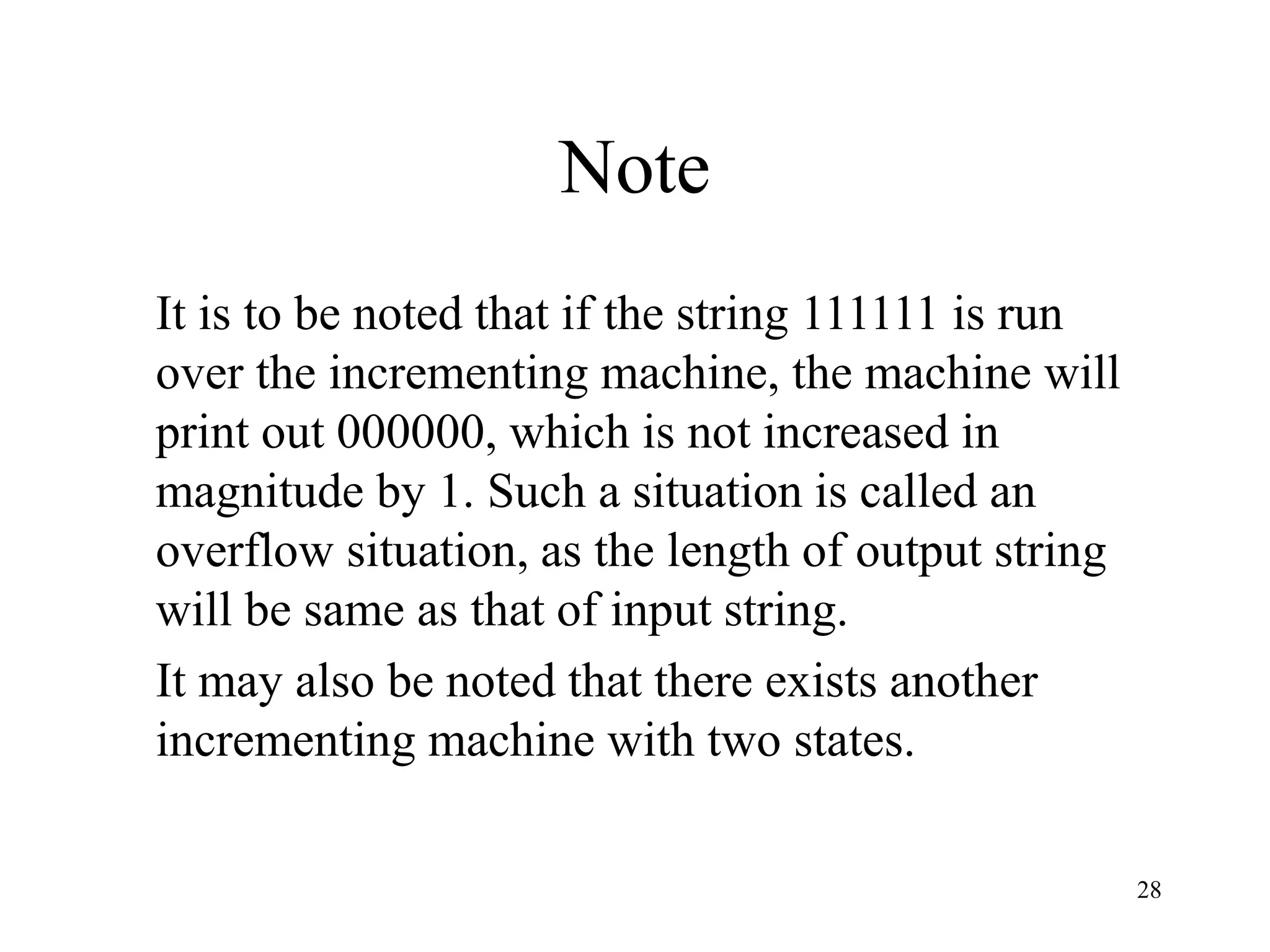 28
Note
It is to be noted that if the string 111111 is run
over the incrementing machine, the machine will
print out 000000, which is not increased in
magnitude by 1. Such a situation is called an
overflow situation, as the length of output string
will be same as that of input string.
It may also be noted that there exists another
incrementing machine with two states.
 