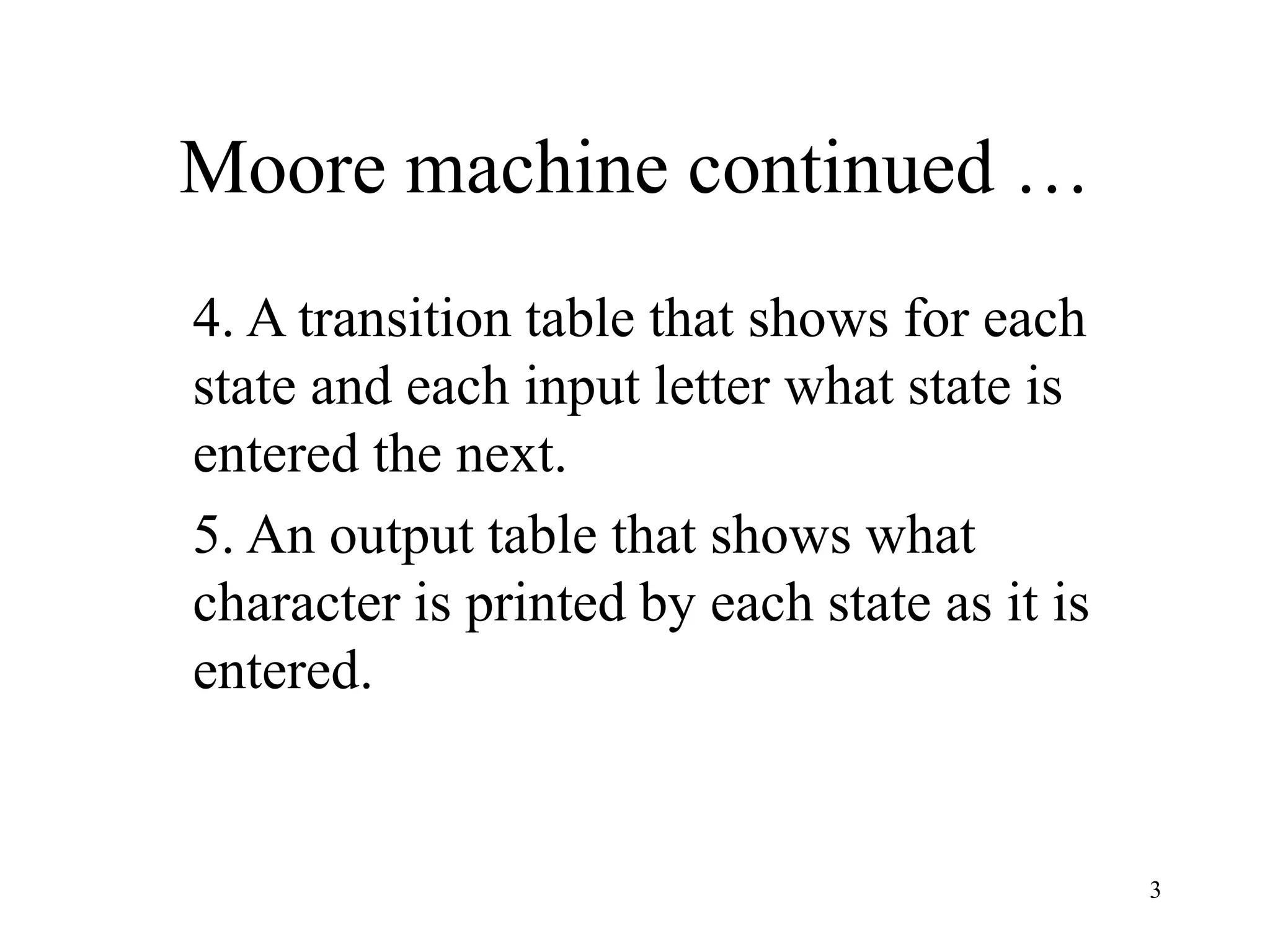3
Moore machine continued …
4. A transition table that shows for each
state and each input letter what state is
entered the next.
5. An output table that shows what
character is printed by each state as it is
entered.
 