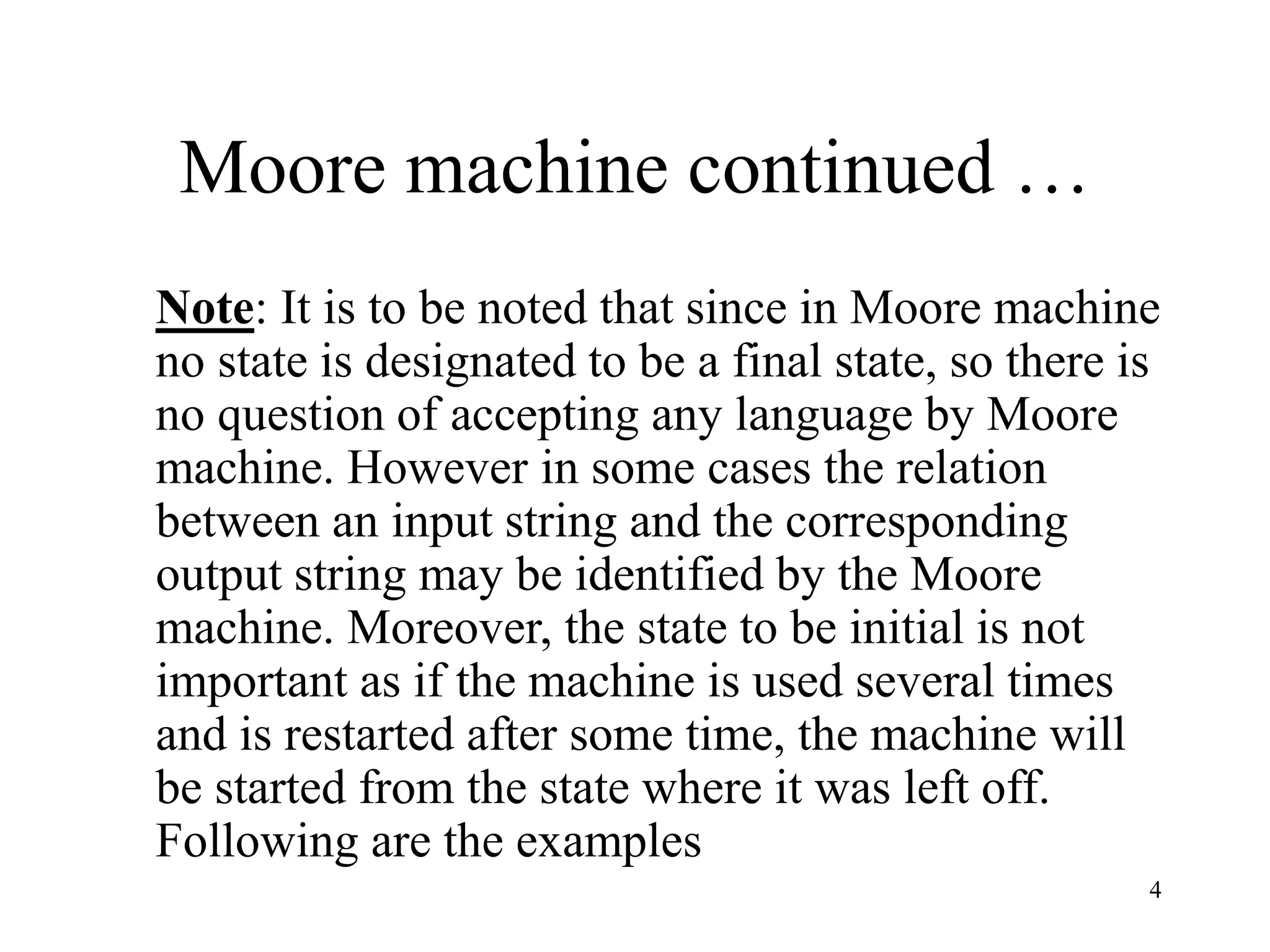 4
Moore machine continued …
Note: It is to be noted that since in Moore machine
no state is designated to be a final state, so there is
no question of accepting any language by Moore
machine. However in some cases the relation
between an input string and the corresponding
output string may be identified by the Moore
machine. Moreover, the state to be initial is not
important as if the machine is used several times
and is restarted after some time, the machine will
be started from the state where it was left off.
Following are the examples
 