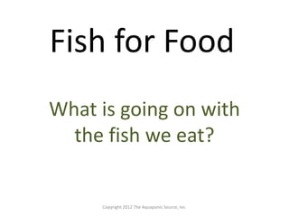Fish for Food 
What is going on with 
the fish we eat? 
Copyright 2012 The Aquaponic Source, Inc. 
 