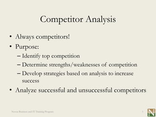 Competitor Analysis
• Always competitors!
• Purpose:
     – Identify top competition
     – Determine strengths/weaknesses of competition
     – Develop strategies based on analysis to increase
       success
• Analyze successful and unsuccessful competitors

Novus Business and IT Training Program                    1
 