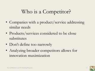 Who is a Competitor?
• Companies with a product/service addressing
  similar needs
• Products/services considered to be close
  substitutes
• Don’t define too narrowly
• Analyzing broader competitors allows for
  innovation maximization

Novus Business and IT Training Program          2
 