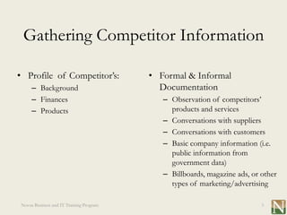Gathering Competitor Information

• Profile of Competitor’s:               • Formal & Informal
     – Background                          Documentation
     – Finances                             – Observation of competitors’
     – Products                               products and services
                                            – Conversations with suppliers
                                            – Conversations with customers
                                            – Basic company information (i.e.
                                              public information from
                                              government data)
                                            – Billboards, magazine ads, or other
                                              types of marketing/advertising

Novus Business and IT Training Program                                     3
 