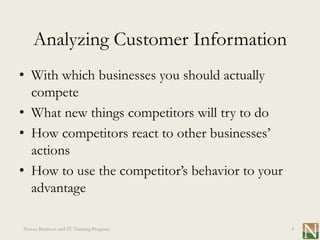Analyzing Customer Information
• With which businesses you should actually
  compete
• What new things competitors will try to do
• How competitors react to other businesses’
  actions
• How to use the competitor’s behavior to your
  advantage

Novus Business and IT Training Program           4
 