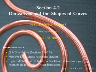 Section 4.2
   Derivatives and the Shapes of Curves

                    V63.0121.006/016, Calculus I

                           New York University


                           March 30, 2010


Announcements
   Quiz 3 on Friday (Sections 2.6–3.5)
   Midterm Exam scores have been updated
   If your Midterm Letter Grade on Blackboard diﬀers from your
   midterm grade on Albert, trust Blackboard
 