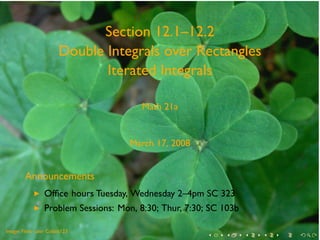 Section 12.1–12.2
                       Double Integrals over Rectangles
                              Iterated Integrals

                                         Math 21a


                                      March 17, 2008


        Announcements
            ◮    Ofﬁce hours Tuesday, Wednesday 2–4pm SC 323
            ◮    Problem Sessions: Mon, 8:30; Thur, 7:30; SC 103b

.       .
Image: Flickr user Cobalt123
                                                         .   .      .   .   .   .