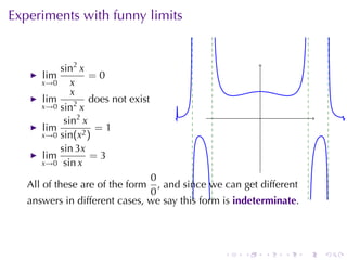 Experiments	with	funny	limits


          sin2 x
      lim         =0
      x→0    x
             x
      lim         does	not	exist
      x→0 sin2 x
           sin2 x                                       .
      lim          =1
      x→0 sin(x2 )
          sin 3x
      lim         =3
      x→0 sin x

                               0
   All	of	these	are	of	the	form  , and	since	we	can	get	different
                               0
   answers	in	different	cases, we	say	this	form	is indeterminate.




                                                .   .       .   .   .   .
 