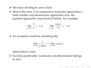 We	know	dividing	by	zero	is	bad.
Most	of	the	time, if	an	expression’s	numerator	approaches	a
ﬁnite	number	and	denominator	approaches	zero, the
quotient	approaches	some	kind	of	inﬁnity. For	example:

                   1                    cos x
            lim      = +∞         lim         = −∞
            x→0+   x             x→0−    x3


An	exception	would	be	something	like

                            1
                   lim          = lim x csc x.
                   x→∞ 1   sin x x→∞
                       x

which	doesn’t	exist.
Even	less	predictable: numerator	and	denominator	both	go
to	zero.

                                          .      .   .   .   .   .
 