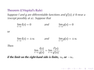 Theorem	(L’Hopital’s	Rule)
Suppose f and g are	differentiable	functions	and g′ (x) ̸= 0 near a
(except	possibly	at a). Suppose	that

        lim f(x) = 0           and          lim g(x) = 0
        x→a                                 x→a

or

        lim f(x) = ±∞          and          lim g(x) = ±∞
        x→a                                 x→a

Then
                           f(x)       f′ (x)
                       lim      = lim ′ ,
                       x→a g(x)   x→a g (x)

if	the	limit	on	the	right-hand	side	is	ﬁnite, ∞, or −∞.


                                               .   .   .    .   .     .
 