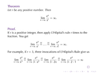 Theorem
Let r be	any	positive	number. Then

                                ex
                             lim   = ∞.
                            x→∞ xr



Proof.
If r is	a	positive	integer, then	apply	L’Hôpital’s	rule r times	to	the
fraction. You	get

                       ex H       H     ex
                    lim   = . . . = lim    = ∞.
                   x→∞ xr           x→∞ r!

For	example, if r = 3, three	invocations	of	L’Hôpital’s	Rule	give	us

         ex H      ex H          ex H          ex
      lim   = lim        = lim        = lim           =∞
     x→∞ x3   x→∞ 3 · x2   x→∞ 3 · 2x   x→∞ 3 · 2 · 1



                                                .    .    .    .    .    .
 