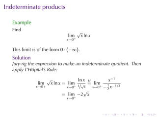 Indeterminate	products

   Example
   Find                                  √
                                  lim        x ln x
                                 x→0+


   This	limit	is	of	the	form 0 · (−∞).
   Solution
   Jury-rig	the	expression	to	make	an	indeterminate	quotient. Then
   apply	L’Hôpital’s	Rule:

                      √              ln x H         x−1
                lim       x ln x = lim √ = lim     1
               x→0+             x→0+ 1/ x   x→0+ − 2 x−3/2
                                        √
                               = lim −2 x
                                  x→0+



                                                      .   .   .   .   .   .
 