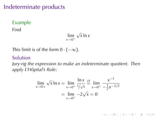 Indeterminate	products

   Example
   Find                                  √
                                  lim        x ln x
                                 x→0+


   This	limit	is	of	the	form 0 · (−∞).
   Solution
   Jury-rig	the	expression	to	make	an	indeterminate	quotient. Then
   apply	L’Hôpital’s	Rule:

                      √              ln x H         x−1
                lim       x ln x = lim √ = lim     1
               x→0+             x→0+ 1/ x   x→0+ − 2 x−3/2
                                        √
                               = lim −2 x = 0
                                  x→0+



                                                      .   .   .   .   .   .
 