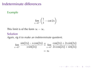 Indeterminate	differences

   Example
                                  (                )
                                      1
                            lim         − cot 2x
                           x→0+       x

   This	limit	is	of	the	form ∞ − ∞.
   Solution
   Again, rig	it	to	make	an	indeterminate	quotient.

                sin(2x) − x cos(2x) H      cos(2x) + 2x sin(2x)
         lim                        = lim+
         x→0+        x sin(2x)        x→0 2x cos(2x) + sin(2x)
                                    =∞




                                                       .   .   .   .   .   .
 