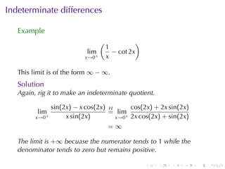 Indeterminate	differences

   Example
                                  (                )
                                      1
                            lim         − cot 2x
                           x→0+       x

   This	limit	is	of	the	form ∞ − ∞.
   Solution
   Again, rig	it	to	make	an	indeterminate	quotient.

                sin(2x) − x cos(2x) H      cos(2x) + 2x sin(2x)
         lim                        = lim+
         x→0+        x sin(2x)        x→0 2x cos(2x) + sin(2x)
                                    =∞

   The	limit	is +∞ becuase	the	numerator	tends	to 1 while	the
   denominator	tends	to	zero	but	remains	positive.

                                                       .   .   .   .   .   .
 