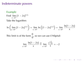 Indeterminate	powers

  Example
  Find lim (1 − 2x)1/x
       x→0+
  Take	the	logarithm:
    (                  )          (           )
                   1/x                                ln(1 − 2x)
  ln lim (1 − 2x)        = lim+ ln (1 − 2x)1/x = lim+
      x→0 +               x→0                   x→0        x

                              0
  This	limit	is	of	the	form     , so	we	can	use	L’Hôpital:
                              0
                                              −2
                         ln(1 − 2x) H        1−2x
                   lim              = lim+              = −2
                  x→0+        x       x→0      1




                                                    .     .    .   .   .   .
 