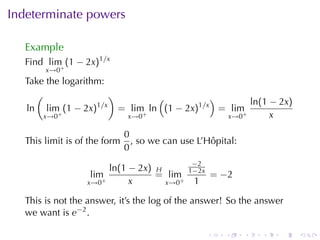 Indeterminate	powers

  Example
  Find lim (1 − 2x)1/x
       x→0+
  Take	the	logarithm:
    (                  )          (           )
                   1/x                                ln(1 − 2x)
  ln lim (1 − 2x)        = lim+ ln (1 − 2x)1/x = lim+
      x→0 +               x→0                   x→0        x

                              0
  This	limit	is	of	the	form     , so	we	can	use	L’Hôpital:
                              0
                                              −2
                         ln(1 − 2x) H        1−2x
                   lim              = lim+              = −2
                  x→0+        x       x→0      1

  This	is	not	the	answer, it’s	the	log	of	the	answer! So	the	answer
  we	want	is e−2 .

                                                    .     .    .   .   .   .
 