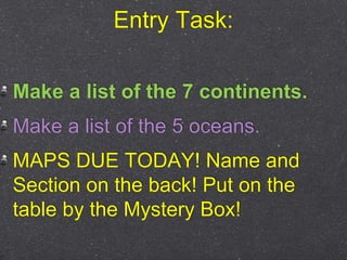Entry Task:
Make a list of the 7 continents.
Make a list of the 5 oceans.
MAPS DUE TODAY! Name and
Section on the back! Put on the
table by the Mystery Box!
 