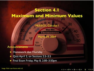 Section 4.1
               Maximum and Minimum Values

                                    V63.0121, Calculus I


                                      March 24, 2009


        Announcements
                 Homework due Thursday
                 Quiz April 2, on Sections 2.5–3.5
                 Final Exam Friday, May 8, 2:00–3:50pm

        .
.
Image: Flickr user Karen with a K
                                                           .   .   .   .   .   .
 