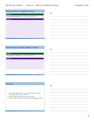 Extreme values of an algebraic function
Example
Find the extreme values of f (x) = x2/3
(x + 2) on [−1, 2].
Solution
V63.0121.041, Calculus I (NYU) Section 4.1 Maximum and Minimum Values November 8, 2010 32 / 34
Extreme values of another algebraic function
Example
Find the extreme values of f (x) = 4 − x2 on [−2, 1].
Solution
V63.0121.041, Calculus I (NYU) Section 4.1 Maximum and Minimum Values November 8, 2010 33 / 34
Summary
The Extreme Value Theorem: a continuous function on a closed
interval must achieve its max and min
Fermat’s Theorem: local extrema are critical points
The Closed Interval Method: an algorithm for ﬁnding global extrema
V63.0121.041, Calculus I (NYU) Section 4.1 Maximum and Minimum Values November 8, 2010 34 / 34
Notes
Notes
Notes
11
Section 4.1 : Maximum and Minimum ValuesV63.0121.041, Calculus I November 8, 2010
 
