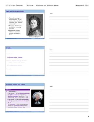 Why go to the extremes?
Rationally speaking, it is
advantageous to ﬁnd the
extreme values of a function
(maximize proﬁt, minimize
costs, etc.)
Many laws of science are
derived from minimizing
principles.
Maupertuis’ principle:
“Action is minimized
through the wisdom of
God.”
Pierre-Louis Maupertuis
(1698–1759)V63.0121.041, Calculus I (NYU) Section 4.1 Maximum and Minimum Values November 8, 2010 10 / 34
Outline
Introduction
The Extreme Value Theorem
Fermat’s Theorem (not the last one)
Tangent: Fermat’s Last Theorem
The Closed Interval Method
Examples
V63.0121.041, Calculus I (NYU) Section 4.1 Maximum and Minimum Values November 8, 2010 11 / 34
Extreme points and values
Deﬁnition
Let f have domain D.
The function f has an absolute maximum
(or global maximum) (respectively,
absolute minimum) at c if f (c) ≥ f (x)
(respectively, f (c) ≤ f (x)) for all x in D
The number f (c) is called the maximum
value (respectively, minimum value) of f
on D.
An extremum is either a maximum or a
minimum. An extreme value is either a
maximum value or minimum value.
Image credit: Patrick Q
V63.0121.041, Calculus I (NYU) Section 4.1 Maximum and Minimum Values November 8, 2010 12 / 34
Notes
Notes
Notes
4
Section 4.1 : Maximum and Minimum ValuesV63.0121.041, Calculus I November 8, 2010
 