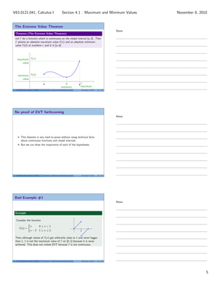 The Extreme Value Theorem
Theorem (The Extreme Value Theorem)
Let f be a function which is continuous on the closed interval [a, b]. Then
f attains an absolute maximum value f (c) and an absolute minimum
value f (d) at numbers c and d in [a, b].
a b
c
maximum
maximum
value
f (c)
d
minimum
minimum
value
f (d)
V63.0121.041, Calculus I (NYU) Section 4.1 Maximum and Minimum Values November 8, 2010 13 / 34
No proof of EVT forthcoming
This theorem is very hard to prove without using technical facts
about continuous functions and closed intervals.
But we can show the importance of each of the hypotheses.
V63.0121.041, Calculus I (NYU) Section 4.1 Maximum and Minimum Values November 8, 2010 14 / 34
Bad Example #1
Example
Consider the function
f (x) =
x 0 ≤ x < 1
x − 2 1 ≤ x ≤ 2.
|
1
Then although values of f (x) get arbitrarily close to 1 and never bigger
than 1, 1 is not the maximum value of f on [0, 1] because it is never
achieved. This does not violate EVT because f is not continuous.
V63.0121.041, Calculus I (NYU) Section 4.1 Maximum and Minimum Values November 8, 2010 15 / 34
Notes
Notes
Notes
5
Section 4.1 : Maximum and Minimum ValuesV63.0121.041, Calculus I November 8, 2010
 
