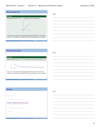 Bad Example #2
Example
Consider the function f (x) = x restricted to the interval [0, 1).
|
1
There is still no maximum value (values get arbitrarily close to 1 but do not
achieve it). This does not violate EVT because the domain is not closed.
V63.0121.041, Calculus I (NYU) Section 4.1 Maximum and Minimum Values November 8, 2010 16 / 34
Final Bad Example
Example
Consider the function f (x) =
1
x
is continuous on the closed interval [1, ∞).
1
There is no minimum value (values get arbitrarily close to 0 but do not
achieve it). This does not violate EVT because the domain is not bounded.
V63.0121.041, Calculus I (NYU) Section 4.1 Maximum and Minimum Values November 8, 2010 17 / 34
Outline
Introduction
The Extreme Value Theorem
Fermat’s Theorem (not the last one)
Tangent: Fermat’s Last Theorem
The Closed Interval Method
Examples
V63.0121.041, Calculus I (NYU) Section 4.1 Maximum and Minimum Values November 8, 2010 18 / 34
Notes
Notes
Notes
6
Section 4.1 : Maximum and Minimum ValuesV63.0121.041, Calculus I November 8, 2010
 