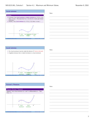 Local extrema
Deﬁnition
A function f has a local maximum or relative maximum at c if f (c) ≥ f (x)
when x is near c. This means that f (c) ≥ f (x) for all x in some open interval
containing c.
Similarly, f has a local minimum at c if f (c) ≤ f (x) when x is near c.
|
a
|
blocal
maximum
local
minimum
global
max
local and global
min
V63.0121.041, Calculus I (NYU) Section 4.1 Maximum and Minimum Values November 8, 2010 19 / 34
Local extrema
So a local extremum must be inside the domain of f (not on the end).
A global extremum that is inside the domain is a local extremum.
|
a
|
blocal
maximum
local
minimum
global
max
local and global
min
V63.0121.041, Calculus I (NYU) Section 4.1 Maximum and Minimum Values November 8, 2010 20 / 34
Fermat’s Theorem
Theorem (Fermat’s Theorem)
Suppose f has a local extremum at c and f is diﬀerentiable at c. Then
f (c) = 0.
|
a
|
blocal
maximum
local
minimum
V63.0121.041, Calculus I (NYU) Section 4.1 Maximum and Minimum Values November 8, 2010 21 / 34
Notes
Notes
Notes
7
Section 4.1 : Maximum and Minimum ValuesV63.0121.041, Calculus I November 8, 2010
 