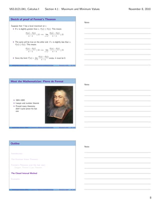 Sketch of proof of Fermat’s Theorem
Suppose that f has a local maximum at c.
If x is slightly greater than c, f (x) ≤ f (c). This means
f (x) − f (c)
x − c
≤ 0 =⇒ lim
x→c+
f (x) − f (c)
x − c
≤ 0
The same will be true on the other end: if x is slightly less than c,
f (x) ≤ f (c). This means
f (x) − f (c)
x − c
≥ 0 =⇒ lim
x→c−
f (x) − f (c)
x − c
≥ 0
Since the limit f (c) = lim
x→c
f (x) − f (c)
x − c
exists, it must be 0.
V63.0121.041, Calculus I (NYU) Section 4.1 Maximum and Minimum Values November 8, 2010 22 / 34
Meet the Mathematician: Pierre de Fermat
1601–1665
Lawyer and number theorist
Proved many theorems,
didn’t quite prove his last
one
V63.0121.041, Calculus I (NYU) Section 4.1 Maximum and Minimum Values November 8, 2010 23 / 34
Outline
Introduction
The Extreme Value Theorem
Fermat’s Theorem (not the last one)
Tangent: Fermat’s Last Theorem
The Closed Interval Method
Examples
V63.0121.041, Calculus I (NYU) Section 4.1 Maximum and Minimum Values November 8, 2010 25 / 34
Notes
Notes
Notes
8
Section 4.1 : Maximum and Minimum ValuesV63.0121.041, Calculus I November 8, 2010
 