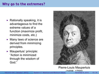Why go to the extremes?



       Rationally speaking, it is
       advantageous to find the
       extreme values of a
       function (maximize profit,
       minimize costs, etc.)
       Many laws of science are
       derived from minimizing
       principles.
       Maupertuis’ principle:
       “Action is minimized
       through the wisdom of
       God.”
                                                                  Pierre-Louis Maupertuis
 V63.0121.041, Calculus I (NYU)   Section 4.1   Maximum and Minimum Values
                                                                           (1698–1759) 8, 2010
                                                                                 November        10 / 34
 