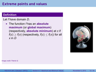 Extreme points and values

    Definition
    Let f have domain D.
          The function f has an absolute
          maximum (or global maximum)
          (respectively, absolute minimum) at c if
          f(c) ≥ f(x) (respectively, f(c) ≤ f(x)) for all
          x in D



                                                                                                      .


.
Image credit: Patrick Q




     V63.0121.041, Calculus I (NYU)   Section 4.1 Maximum and Minimum Values   November 8, 2010   12 / 34
 