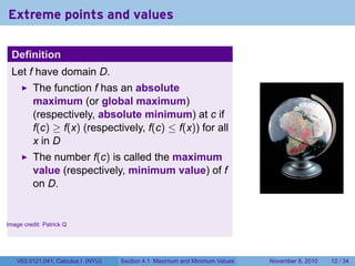 Extreme points and values

    Definition
    Let f have domain D.
          The function f has an absolute
          maximum (or global maximum)
          (respectively, absolute minimum) at c if
          f(c) ≥ f(x) (respectively, f(c) ≤ f(x)) for all
          x in D
          The number f(c) is called the maximum
          value (respectively, minimum value) of f
          on D.
                                                                                                      .


.
Image credit: Patrick Q




     V63.0121.041, Calculus I (NYU)   Section 4.1 Maximum and Minimum Values   November 8, 2010   12 / 34
 