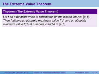 The Extreme Value Theorem
Theorem (The Extreme Value Theorem)
Let f be a function which is continuous on the closed interval [a, b].
Then f attains an absolute maximum value f(c) and an absolute
minimum value f(d) at numbers c and d in [a, b].




 V63.0121.041, Calculus I (NYU)   Section 4.1 Maximum and Minimum Values   November 8, 2010   13 / 34
 
