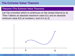 The Extreme Value Theorem
Theorem (The Extreme Value Theorem)
Let f be a function which is continuous on the closed interval [a, b].
Then f attains an absolute maximum value f(c) and an absolute
minimum value f(d) at numbers c and d in [a, b].




                                                                             .



                                   .

                                    .                                         .
                                  a
                                  .                                         b
                                                                            .
 V63.0121.041, Calculus I (NYU)    Section 4.1 Maximum and Minimum Values         November 8, 2010   13 / 34
 