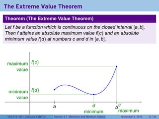 The Extreme Value Theorem
    Theorem (The Extreme Value Theorem)
    Let f be a function which is continuous on the closed interval [a, b].
    Then f attains an absolute maximum value f(c) and an absolute
    minimum value f(d) at numbers c and d in [a, b].



.
     maximum .(c)
              f
                                                                                .
        value


.                                      .
     minimum .(d)
              f
                                                                    .
        value
                                        .                  .                      ..
                                      a
                                      .                            d               c
                                                                                b
                                                                                .
                                                               minimum             maximum
     V63.0121.041, Calculus I (NYU)    Section 4.1 Maximum and Minimum Values       November 8, 2010   13 / 34
 